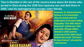 ‘Few in Mumbai or the rest of the country know about the doctor who
served in China during the 1938 Sino-Japanese war and died there in
1942,’ says his septuagenarian younger sister Vatsala.
However, Dr. Kotnis became
famous in his hometown
after his death with the
publication of his best-selling
biography “One Who Never
Returned” written by a film
journalist, Khwaja Abbas
Ahmed in 1945 and the
screening of the 1946 classic
Bollywood movie “Dr.Kotnis
Ki Amar Kahani”, directed by
V.Shantaram.
 