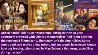 Added Kotnis’ elder sister Manorama, sitting in their 60-year
apartment crowded with Chinese memorabilia: ‘Had it not been for
the renowned filmmaker V. Shantaram and the Amar Chitra Katha
comic book and maybe a few others, Indians would have never known
how our brother, who served in Mao Zedong’s Red Army, saved lives
during the war.’
 
