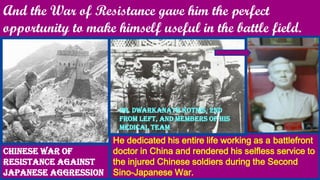 And the War of Resistance gave him the perfect
opportunity to make himself useful in the battle field.
Chinese War of
Resistance against
Japanese Aggression
He dedicated his entire life working as a battlefront
doctor in China and rendered his selfless service to
the injured Chinese soldiers during the Second
Sino-Japanese War.
Dr. Dwarkanath Kotnis, 2nd
from left, and members of his
medical team
 