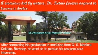 A vivacious kid by nature, Dr. Kotnis forever aspired to
become a doctor.
After completing his graduation in medicine from G. S. Medical
College, Bombay, he went on to pursue his post-graduation
internship.
Dr. Dwarkanath Kotnis Memorial, Solapur
 