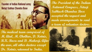 The President of the Indian
National Congress, Netaji
Subhash Chandra Bose
accepted the request and
made arrangements to send
a team of volunteer doctors.
The medical team comprised of
M. Atal, M. Cholkar, D. Kotnis,
B.K. Basu and D. Mukerji. After
the war, all other doctors except
Dr. Kotnis, returned to India.
 