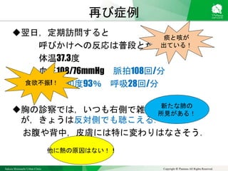 Sakura Shinmachi Urban Clinic Copyright © Platanus All Rights Reserved.
再び症例
翌日，定期訪問すると
呼びかけへの反応は普段とかわりない
体温37.3度
血圧108/76mmHg 脈拍108回/分
酸素飽和度93％ 呼吸28回/分
胸の診察では，いつも右側で雑音が聴こえる
が，きょうは反対側でも聴こえる．
お腹や背中，皮膚には特に変わりはなさそう．
痰と咳が
出ている！
食欲不振!！
新たな肺の
所見がある！
他に熱の原因はない！！
 