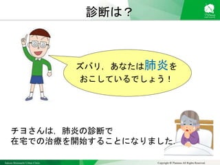 Sakura Shinmachi Urban Clinic Copyright © Platanus All Rights Reserved.
診断は？
ズバリ，あなたは肺炎を
おこしているでしょう！
チヨさんは，肺炎の診断で
在宅での治療を開始することになりました．
 
