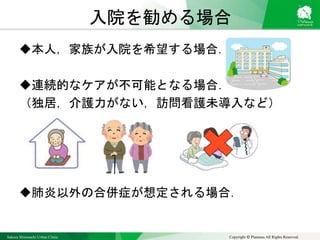 Sakura Shinmachi Urban Clinic Copyright © Platanus All Rights Reserved.
入院を勧める場合
本人，家族が入院を希望する場合．
連続的なケアが不可能となる場合．
（独居，介護力がない，訪問看護未導入など）
肺炎以外の合併症が想定される場合．
 