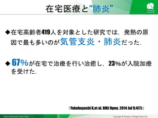 Sakura Shinmachi Urban Clinic Copyright © Platanus All Rights Reserved.
在宅高齢者419人を対象とした研究では，発熱の原
因で最も多いのが気管支炎・肺炎だった．
 67％が在宅で治療を行い治癒し，23％が入院加療
を受けた．
在宅医療と“肺炎”
（Yokobayashi K,et al. BMJ Open. 2014 Jul 9;4(7):）
 
