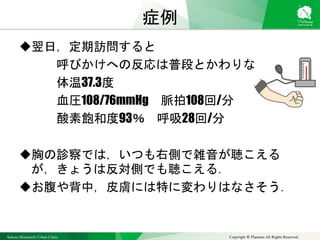 Sakura Shinmachi Urban Clinic Copyright © Platanus All Rights Reserved.
症例
翌日，定期訪問すると
呼びかけへの反応は普段とかわりない
体温37.3度
血圧108/76mmHg 脈拍108回/分
酸素飽和度93％ 呼吸28回/分
胸の診察では，いつも右側で雑音が聴こえる
が，きょうは反対側でも聴こえる．
お腹や背中，皮膚には特に変わりはなさそう．
 