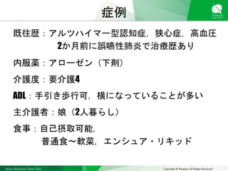 Sakura Shinmachi Urban Clinic Copyright © Platanus All Rights Reserved.
症例
既往歴：アルツハイマー型認知症，狭心症，高血圧
2か月前に誤嚥性肺炎で治療歴あり
内服薬：アローゼン（下剤）
介護度：要介護4
ADL：手引き歩行可，横になっていることが多い
主介護者：娘（2人暮らし）
食事：自己摂取可能，
普通食～軟菜，エンシュア・リキッド
 