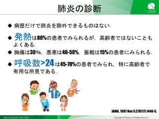 Sakura Shinmachi Urban Clinic Copyright © Platanus All Rights Reserved.
肺炎の診断
 病歴だけで肺炎を除外できるものはない．
 発熱は80%の患者でみられるが，高齢者ではないことも
よくある．
 胸痛は30％，悪寒は40-50%，振戦は15%の患者にみられる．
 呼吸数>24は45-70%の患者でみられ，特に高齢者で
有用な所見である．
JAMA. 1997 Nov 5;278(17):1440-5.
 