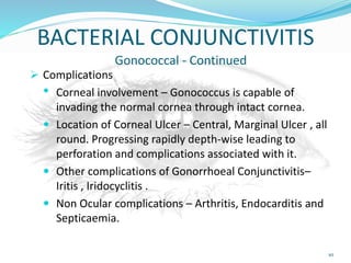 BACTERIAL CONJUNCTIVITIS
Gonococcal - Continued
 Complications
• Corneal involvement – Gonococcus is capable of
invading the normal cornea through intact cornea.
 Location of Corneal Ulcer – Central, Marginal Ulcer , all
round. Progressing rapidly depth-wise leading to
perforation and complications associated with it.
 Other complications of Gonorrhoeal Conjunctivitis–
Iritis , Iridocyclitis .
 Non Ocular complications – Arthritis, Endocarditis and
Septicaemia.
10
 