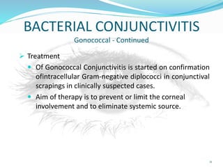 BACTERIAL CONJUNCTIVITIS
Gonococcal - Continued
 Treatment
 Of Gonococcal Conjunctivitis is started on confirmation
ofintracellular Gram-negative diplococci in conjunctival
scrapings in clinically suspected cases.
 Aim of therapy is to prevent or limit the corneal
involvement and to eliminate systemic source.
11
 