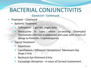 BACTERIAL CONJUNCTIVITIS
Gonoccol - Continued
 Treatment – Continued
 Systemic Treatment
 Ceftriaxone - 1 gm IM , single dose.
 Tetracycline In cases where co-existing Chlamydial
Trachomatis infection is suspected and cases with history of
allergy to Penicillin / Cephalosporins
 Topical Treatment
 Cleanliness
 Ciprofloxacin / Ofloxacin/ Gentamicin/ Tobramycin Eye
Drops 2 hrly.
 Bacitracin Eye Ointment 6 hrly.
 Cycloplegic (Atropine) – in cases of Corneal involvement .
12
 