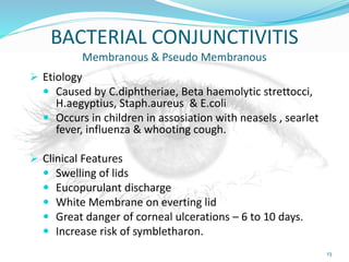 BACTERIAL CONJUNCTIVITIS
Membranous & Pseudo Membranous
 Etiology
 Caused by C.diphtheriae, Beta haemolytic strettocci,
H.aegyptius, Staph.aureus & E.coli
 Occurs in children in assosiation with neasels , searlet
fever, influenza & whooting cough.
 Clinical Features
 Swelling of lids
 Eucopurulant discharge
 White Membrane on everting lid
 Great danger of corneal ulcerations – 6 to 10 days.
 Increase risk of symbletharon.
13
 