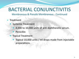 BACTERIAL CONJUNCTIVITIS
Membranous & Pseudo Membranous - Continued
 Treatment
 Systemic Treatment
 4,000 to 10,000 units of anti diphtheretic serum.
 Penicillin
 Topical Treatment
 Topical 10,000 units / ml drops made from injectable
preparations.
14
 