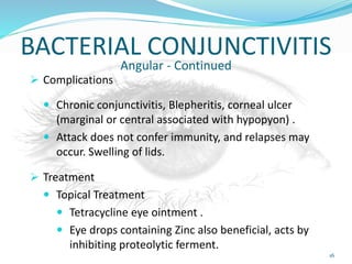 BACTERIAL CONJUNCTIVITIS
Angular - Continued
 Complications
 Chronic conjunctivitis, Blepheritis, corneal ulcer
(marginal or central associated with hypopyon) .
 Attack does not confer immunity, and relapses may
occur. Swelling of lids.
 Treatment
 Topical Treatment
 Tetracycline eye ointment .
 Eye drops containing Zinc also beneficial, acts by
inhibiting proteolytic ferment.
16
 