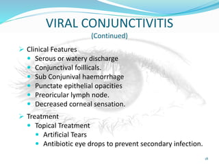 VIRAL CONJUNCTIVITIS
(Continued)
 Clinical Features
 Serous or watery discharge
 Conjunctival foillicals.
 Sub Conjunival haemorrhage
 Punctate epithelial opacities
 Preoricular lymph node.
 Decreased corneal sensation.
 Treatment
 Topical Treatment
 Artificial Tears
 Antibiotic eye drops to prevent secondary infection.
18
 
