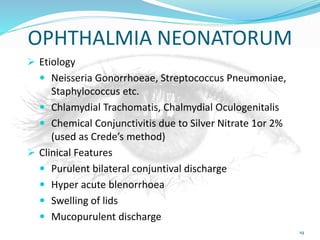 OPHTHALMIA NEONATORUM
 Etiology
 Neisseria Gonorrhoeae, Streptococcus Pneumoniae,
Staphylococcus etc.
 Chlamydial Trachomatis, Chalmydial Oculogenitalis
 Chemical Conjunctivitis due to Silver Nitrate 1or 2%
(used as Crede’s method)
 Clinical Features
 Purulent bilateral conjuntival discharge
 Hyper acute blenorrhoea
 Swelling of lids
 Mucopurulent discharge
19
 