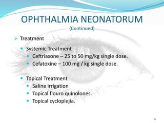 OPHTHALMIA NEONATORUM
(Continued)
 Treatment
 Systemic Treatment
 Ceftriaxone – 25 to 50 mg/kg single dose.
 Cefatoxine – 100 mg / kg single dose.
 Topical Treatment
 Saline irrigation
 Topical flouro quinolones.
 Topical cycloplejia.
21
 