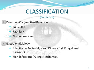 CLASSIFICATION
(Continued)
Based on Conjunctival Reaction
 Follicular.
 Papillary.
 Granulomatous.
Based on Etiology
 Infectious (Bacterial, Viral, Chlamydial, Fungal and
parasitic).
 Non-infectious (Allergic, Irritants).
3
3
4
 