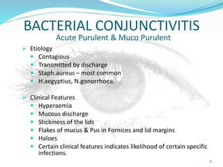 BACTERIAL CONJUNCTIVITIS
Acute Purulent & Muco Purulent
 Etiology
 Contagious
 Transmitted by discharge
 Staph.aureus – most common
 H.aegyptius, N.gonorrhoea.
 Clinical Features
 Hyperaemia
 Mucous discharge
 Stickiness of the lids
 Flakes of mucus & Pus in Fornices and lid margins
 Haloes
 Certain clinical features indicates likelihood of certain specific
infections.
6
 