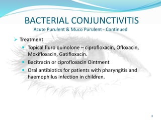 BACTERIAL CONJUNCTIVITIS
Acute Purulent & Muco Purulent - Continued
 Treatment
 Topical fluro quinolone – ciprofloxacin, Ofloxacin,
Moxifloxacin, Gatifloxacin.
 Bacitracin or ciprofloxacin Ointment
 Oral antibiotics for patients with pharyngitis and
haemophilus infection in children.
8
 