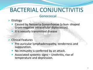 BACTERIAL CONJUNCTIVITIS
Gonococcal
 Etiology
 Caused by Neisseria Gonorrhoeae (a bun- shaped
Gram-negative intracellular diplococcus).
 It is sexually transmitted disease
 Clinical Features
 Pre-auricular lymphadenopathy, tenderness and
suppuration.
 No immunity is conferred by an attack.
 Associated systemic signs – Urethritis, rise of
temperature and depression.
9
 