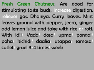 Fresh Green Chutneys: Are good for
stimulating taste buds, increase digestion,
relieves gas. Dhaniya, Curry leaves, Mint
leaves ground with pepper, jeera, ginger
add lemon juice and take with rice or roti.
With idli/ Vada/ dosa/ upma/ pongal/
poha/ kichidi/ daalia/ utappa/ samosa/
cutlet/ gruel 3-4 times/ week
 