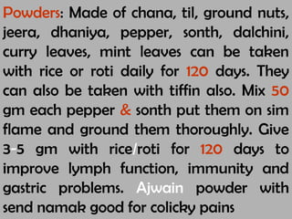 Powders: Made of chana, til, ground nuts,
jeera, dhaniya, pepper, sonth, dalchini,
curry leaves, mint leaves can be taken
with rice or roti daily for 120 days. They
can also be taken with tiffin also. Mix 50
gm each pepper & sonth put them on sim
flame and ground them thoroughly. Give
3-5 gm with rice/roti for 120 days to
improve lymph function, immunity and
gastric problems. Ajwain powder with
send namak good for colicky pains
 