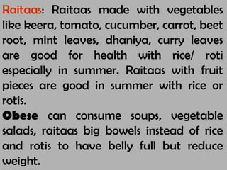 Raitaas: Raitaas made with vegetables
like keera, tomato, cucumber, carrot, beet
root, mint leaves, dhaniya, curry leaves
are good for health with rice/ roti
especially in summer. Raitaas with fruit
pieces are good in summer with rice or
rotis.
Obese can consume soups, vegetable
salads, raitaas big bowels instead of rice
and rotis to have belly full but reduce
weight.
 