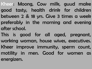 Kheer: Moong, Cow milk, guud make
good tasty, health drink for children
between 2 & 18 yrs. Give 3 times a week
preferably in the morning and evening
after school.
This is good for all aged, pregnant,
working woman, house wives, executives.
Kheer improve immunity, sperm count,
motility in men. Good for women as
energizers.
 