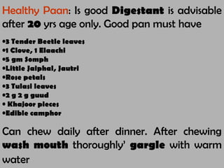 Healthy Paan: Is good Digestant is advisable
after 20 yrs age only. Good pan must have
•3 Tender Beetle leaves
•1 Clove, 1 Elaachi
•5 gm Somph
•Little Jaiphal, Jautri
•Rose petals
•3 Tulasi leaves
•2 g 2 g guud
• Khajoor pieces
•Edible camphor
Can chew daily after dinner. After chewing
wash mouth thoroughly’ gargle with warm
water
 