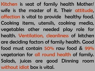 Kitchen is seat of family health Mother/
wife is the master of it. Their attitude,
affection is vital to provide healthy food.
Cooking items, utensils, cooking media,
vegetables other needed play role for
health. Ventilation, cleanliness of kitchen
are deciding factors of family health. Good
food must contain 50% raw food & 99%
vegetarian for all round health of family.
Salads, juices are good Dinning room
without idiot box is vital.
 