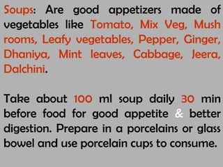 Soups: Are good appetizers made of
vegetables like Tomato, Mix Veg, Mush
rooms, Leafy vegetables, Pepper, Ginger,
Dhaniya, Mint leaves, Cabbage, Jeera,
Dalchini.
Take about 100 ml soup daily 30 min
before food for good appetite & better
digestion. Prepare in a porcelains or glass
bowel and use porcelain cups to consume.
 