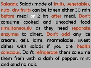 Salaads: Salads made of fruits, vegetables,
nuts, dry fruits can be taken either 30 min
before meal or 2 hrs after meal. Don’t
consume cooked and uncooked food
simultaneously as they need separate
enzymes to digest. Don’t add any ice
creams, gels, jams, marmalades, sweet
dishes with salads if you are health
conscious. Don’t refrigerate them consume
them fresh with a dash of pepper, mint
and send namak.
 