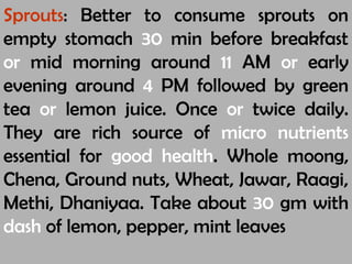 Sprouts: Better to consume sprouts on
empty stomach 30 min before breakfast
or mid morning around 11 AM or early
evening around 4 PM followed by green
tea or lemon juice. Once or twice daily.
They are rich source of micro nutrients
essential for good health. Whole moong,
Chena, Ground nuts, Wheat, Jawar, Raagi,
Methi, Dhaniyaa. Take about 30 gm with
dash of lemon, pepper, mint leaves
 