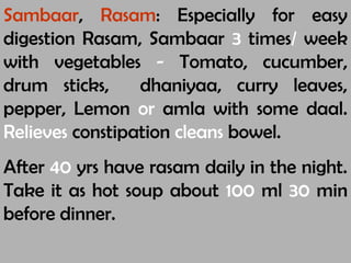 Sambaar, Rasam: Especially for easy
digestion Rasam, Sambaar 3 times/ week
with vegetables - Tomato, cucumber,
drum sticks, dhaniyaa, curry leaves,
pepper, Lemon or amla with some daal.
Relieves constipation cleans bowel.
After 40 yrs have rasam daily in the night.
Take it as hot soup about 100 ml 30 min
before dinner.
 
