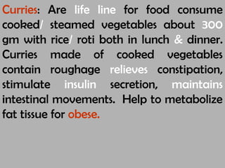 Curries: Are life line for food consume
cooked/ steamed vegetables about 300
gm with rice/ roti both in lunch & dinner.
Curries made of cooked vegetables
contain roughage relieves constipation,
stimulate insulin secretion, maintains
intestinal movements. Help to metabolize
fat tissue for obese.
 