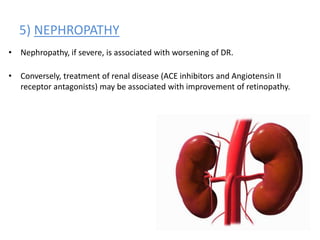 5) NEPHROPATHY
• Nephropathy, if severe, is associated with worsening of DR.
• Conversely, treatment of renal disease (ACE inhibitors and Angiotensin II
receptor antagonists) may be associated with improvement of retinopathy.
 