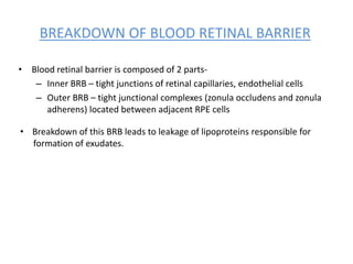 BREAKDOWN OF BLOOD RETINAL BARRIER
• Blood retinal barrier is composed of 2 parts-
– Inner BRB – tight junctions of retinal capillaries, endothelial cells
– Outer BRB – tight junctional complexes (zonula occludens and zonula
adherens) located between adjacent RPE cells
• Breakdown of this BRB leads to leakage of lipoproteins responsible for
formation of exudates.
 