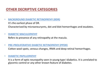 OTHER DECRIPTIVE CATEGORIES
• BACKGROUND DIABETIC RETINOPATHY (BDR)
It’s the earliest phase of DR.
Characterised by microaneurysms, dot and blot hemorrhages and exudates.
• DIABETIC MACULOPATHY
Refers to presence of any retinopathy at the macula.
• PRE-PROLIFERATIVE DIABETIC RETINOPATHY (PPDR)
Cotton wool spots, venous changes, IRMA and deep retinal hemorrhages.
• DIABETIC PAPILLOPATHY
It is a form of optic neuropathy seen in young type I diabetics. It is unrelated to
glycemic control or any other known feature of diabetes.
 