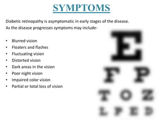 SYMPTOMS
Diabetic retinopathy is asymptomatic in early stages of the disease.
As the disease progresses symptoms may include-
• Blurred vision
• Floaters and flashes
• Fluctuating vision
• Distorted vision
• Dark areas in the vision
• Poor night vision
• Impaired color vision
• Partial or total loss of vision
 
