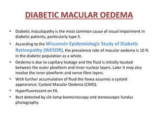 DIABETIC MACULAR OEDEMA
• Diabetic maculopathy is the most common cause of visual impairment in
diabetic patients, particularly type II.
• According to the Wisconsin Epidemiologic Study of Diabetic
Retinopathy (WESDR), the prevalence rate of macular oedema is 10 %
in the diabetic population as a whole.
• Oedema is due to capillary leakage and the fluid is initially located
between the outer plexiform and inner nuclear layers. Later it may also
involve the inner plexiform and nerve fibre layers.
• With further accumulation of fluid the fovea assumes a cystoid
appearance: Cystoid Macular Oedema (CMO).
• Hyperfluorescent on FA.
• Best detected by slit-lamp biomicroscopy and stereoscopic fundus
photography.
 