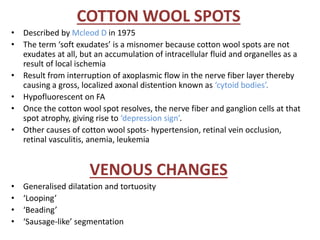 COTTON WOOL SPOTS
• Described by Mcleod D in 1975
• The term ‘soft exudates’ is a misnomer because cotton wool spots are not
exudates at all, but an accumulation of intracellular fluid and organelles as a
result of local ischemia
• Result from interruption of axoplasmic flow in the nerve fiber layer thereby
causing a gross, localized axonal distention known as ‘cytoid bodies’.
• Hypofluorescent on FA
• Once the cotton wool spot resolves, the nerve fiber and ganglion cells at that
spot atrophy, giving rise to ‘depression sign’.
• Other causes of cotton wool spots- hypertension, retinal vein occlusion,
retinal vasculitis, anemia, leukemia
VENOUS CHANGES
• Generalised dilatation and tortuosity
• ‘Looping’
• ‘Beading’
• ‘Sausage-like’ segmentation
 
