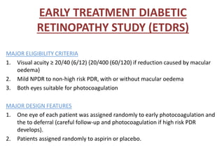 EARLY TREATMENT DIABETIC
RETINOPATHY STUDY (ETDRS)
MAJOR ELIGIBILITY CRITERIA
1. Visual acuity ≥ 20/40 (6/12) {20/400 (60/120) if reduction caused by macular
oedema}
2. Mild NPDR to non-high risk PDR, with or without macular oedema
3. Both eyes suitable for photocoagulation
MAJOR DESIGN FEATURES
1. One eye of each patient was assigned randomly to early photocoagulation and
the to deferral (careful follow-up and photocoagulation if high risk PDR
develops).
2. Patients assigned randomly to aspirin or placebo.
 