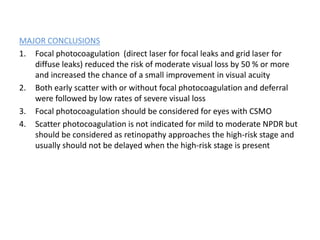 MAJOR CONCLUSIONS
1. Focal photocoagulation (direct laser for focal leaks and grid laser for
diffuse leaks) reduced the risk of moderate visual loss by 50 % or more
and increased the chance of a small improvement in visual acuity
2. Both early scatter with or without focal photocoagulation and deferral
were followed by low rates of severe visual loss
3. Focal photocoagulation should be considered for eyes with CSMO
4. Scatter photocoagulation is not indicated for mild to moderate NPDR but
should be considered as retinopathy approaches the high-risk stage and
usually should not be delayed when the high-risk stage is present
 
