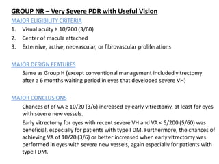 GROUP NR – Very Severe PDR with Useful Vision
MAJOR ELIGIBILITY CRITERIA
1. Visual acuity ≥ 10/200 (3/60)
2. Center of macula attached
3. Extensive, active, neovascular, or fibrovascular proliferations
MAJOR DESIGN FEATURES
Same as Group H (except conventional management included vitrectomy
after a 6 months waiting period in eyes that developed severe VH)
MAJOR CONCLUSIONS
Chances of of VA ≥ 10/20 (3/6) increased by early vitrectomy, at least for eyes
with severe new vessels.
Early vitrectomy for eyes with recent severe VH and VA < 5/200 (5/60) was
beneficial, especially for patients with type I DM. Furthermore, the chances of
achieving VA of 10/20 (3/6) or better increased when early vitrectomy was
performed in eyes with severe new vessels, again especially for patients with
type I DM.
 
