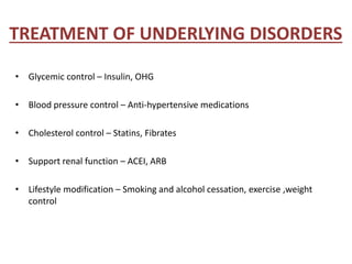 TREATMENT OF UNDERLYING DISORDERS
• Glycemic control – Insulin, OHG
• Blood pressure control – Anti-hypertensive medications
• Cholesterol control – Statins, Fibrates
• Support renal function – ACEI, ARB
• Lifestyle modification – Smoking and alcohol cessation, exercise ,weight
control
 