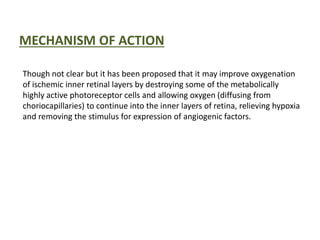 MECHANISM OF ACTION
Though not clear but it has been proposed that it may improve oxygenation
of ischemic inner retinal layers by destroying some of the metabolically
highly active photoreceptor cells and allowing oxygen (diffusing from
choriocapillaries) to continue into the inner layers of retina, relieving hypoxia
and removing the stimulus for expression of angiogenic factors.
 