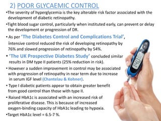 2) POOR GLYCAEMIC CONTROL
•The severity of hyperglycemia is the key alterable risk factor associated with the
development of diabetic retinopathy.
•Tight blood sugar control, particularly when instituted early, can prevent or delay
the development or progression of DR.
• As per ‘The Diabetes Control and Complications Trial’,
intensive control reduced the risk of developing retinopathy by
76% and slowed progression of retinopathy by 54%.
• ‘The UK Prospective Diabetes Study’ concluded similar
results in DM type II patients (25% reduction in risk).
• However a sudden improvement in control may be associated
with progression of retinopathy in near term due to increase
in serum IGF level (Chantelau & Kohner).
• Type I diabetic patients appear to obtain greater benefit
from good control than those with type II.
• Raised HbA1c is associated with an increased risk of
proliferative disease. This is because of increased
oxygen-binding capacity of HbA1c leading to hypoxia.
•Target HbA1c level = 6.5-7 %.
 