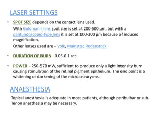 LASER SETTINGS
• SPOT SIZE depends on the contact lens used.
With Goldmann lens spot size is set at 200-500 µm, but with a
panfundoscopic-type lens it is set at 100-300 µm because of induced
magnification.
Other lenses used are – Volk, Mainster, Rodenstock
• DURATION OF BURN - 0.05-0.1 sec
• POWER - 250-570 mW, sufficient to produce only a light intensity burn
causing stimulation of the retinal pigment epithelium. The end point is a
whitening or darkening of the microaneurysms.
ANAESTHESIA
Topical anesthesia is adequate in most patients, although peribulbar or sub-
Tenon anesthesia may be necessary.
 