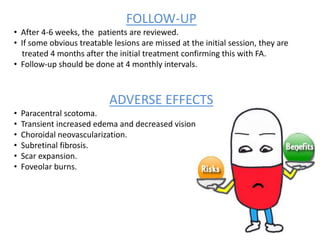 FOLLOW-UP
• After 4-6 weeks, the patients are reviewed.
• If some obvious treatable lesions are missed at the initial session, they are
treated 4 months after the initial treatment confirming this with FA.
• Follow-up should be done at 4 monthly intervals.
ADVERSE EFFECTS
• Paracentral scotoma.
• Transient increased edema and decreased vision.
• Choroidal neovascularization.
• Subretinal fibrosis.
• Scar expansion.
• Foveolar burns.
 